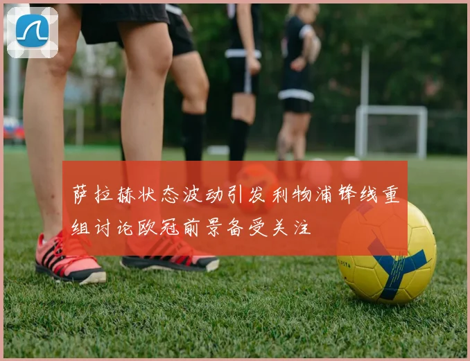 萨拉赫状态波动引发利物浦锋线重组讨论欧冠前景备受关注