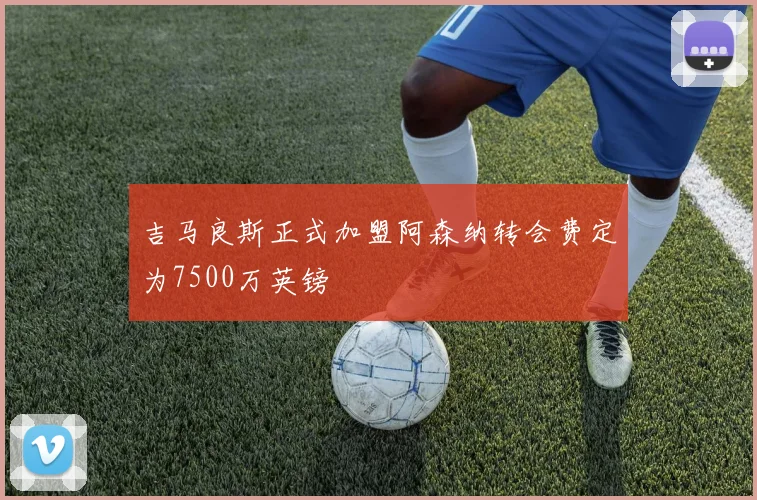 吉马良斯正式加盟阿森纳转会费定为7500万英镑