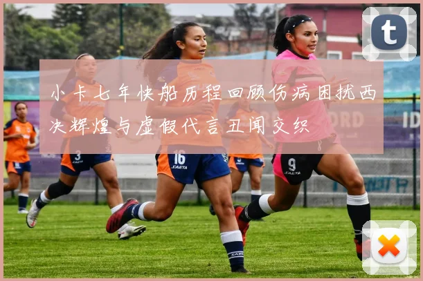 小卡七年快船历程回顾伤病困扰西决辉煌与虚假代言丑闻交织