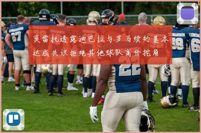 莫雷托透露迪巴拉与罗马续约基本达成共识拒绝其他球队高价挖角