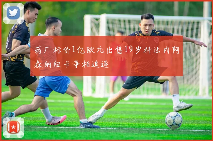 药厂标价1亿欧元出售19岁科法内阿森纳纽卡争相追逐
