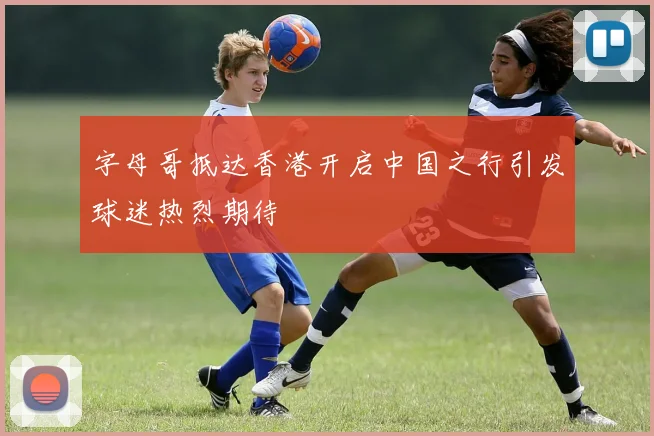 字母哥抵达香港开启中国之行引发球迷热烈期待