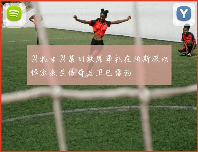 因扎吉因集训缺席葬礼在珀斯深切悼念米兰传奇后卫巴雷西