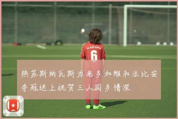 热苏斯纳瓦斯为老乡加维和法比安夺冠送上祝贺三人同乡情深