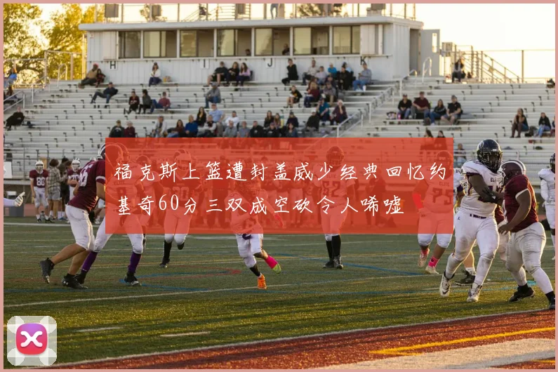 福克斯上篮遭封盖威少经典回忆约基奇60分三双成空砍令人唏嘘